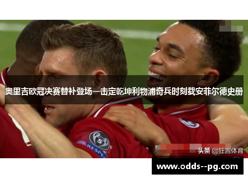 奥里吉欧冠决赛替补登场一击定乾坤利物浦奇兵时刻载安菲尔德史册