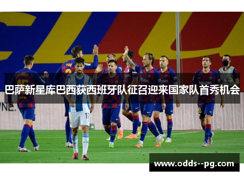 巴萨新星库巴西获西班牙队征召迎来国家队首秀机会