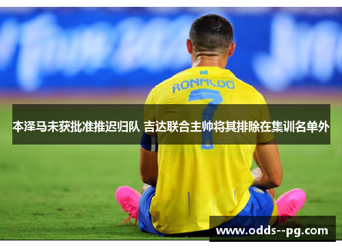 本泽马未获批准推迟归队 吉达联合主帅将其排除在集训名单外